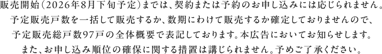 販売開始（2026年8月下旬予定）までは、契約または予約のお申し込みには応じられません。予定販売戸数を一括して販売するか、数期にわけて販売するか確定しておりませんので、予定販売総戸数97戸の全体概要で表記しております。本広告においてお知らせします。また、お申し込み順位の確保に関する措置は講じられません。予めご了承ください。