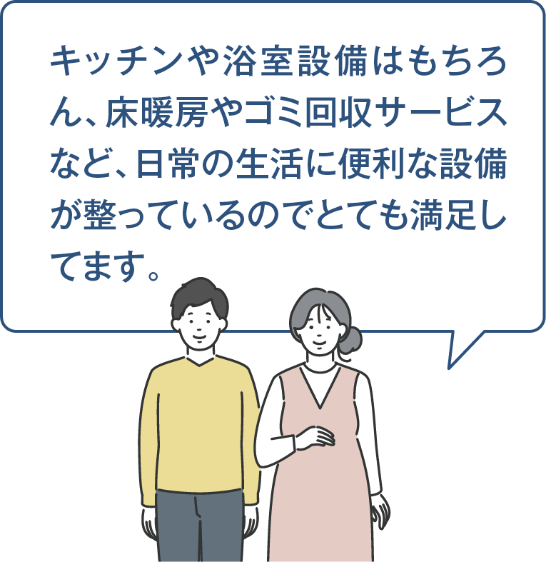 キッチンや浴室設備はもちろん、床暖房やゴミ回収サービスなど、日常の生活に便利な設備が整っているのでとても満足してます。